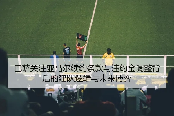 巴萨关注亚马尔续约条款与违约金调整背后的建队逻辑与未来博弈