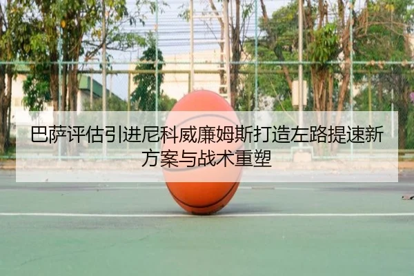 巴萨评估引进尼科威廉姆斯打造左路提速新方案与战术重塑