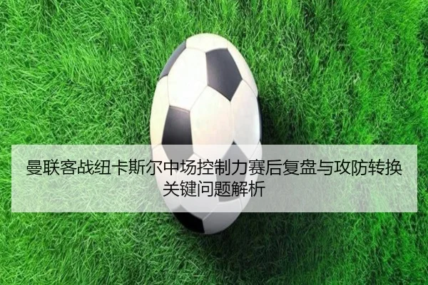 曼联客战纽卡斯尔中场控制力赛后复盘与攻防转换关键问题解析