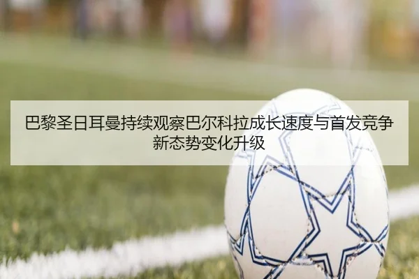 巴黎圣日耳曼持续观察巴尔科拉成长速度与首发竞争新态势变化升级