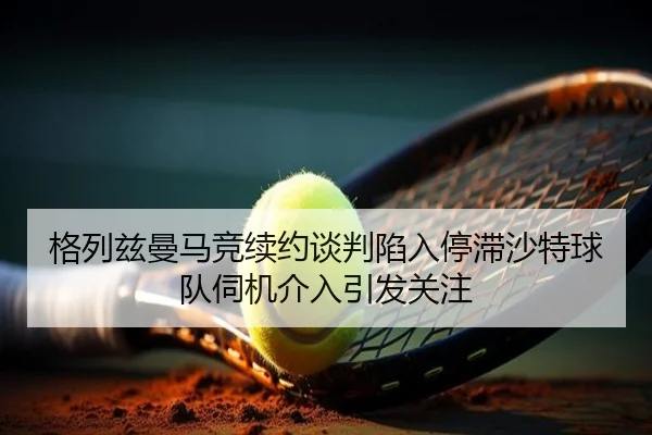 格列兹曼马竞续约谈判陷入停滞沙特球队伺机介入引发关注