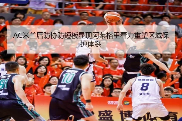 AC米兰后防协防短板显现阿莱格里着力重塑区域保护体系